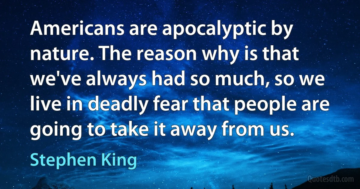 Americans are apocalyptic by nature. The reason why is that we've always had so much, so we live in deadly fear that people are going to take it away from us. (Stephen King)