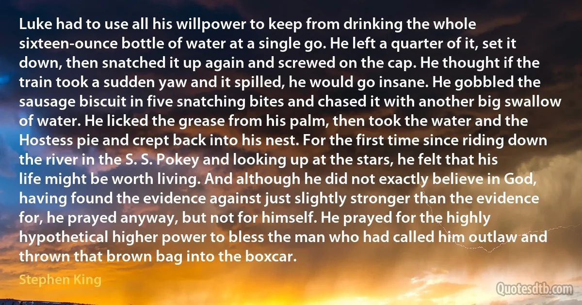 Luke had to use all his willpower to keep from drinking the whole sixteen-ounce bottle of water at a single go. He left a quarter of it, set it down, then snatched it up again and screwed on the cap. He thought if the train took a sudden yaw and it spilled, he would go insane. He gobbled the sausage biscuit in five snatching bites and chased it with another big swallow of water. He licked the grease from his palm, then took the water and the Hostess pie and crept back into his nest. For the first time since riding down the river in the S. S. Pokey and looking up at the stars, he felt that his life might be worth living. And although he did not exactly believe in God, having found the evidence against just slightly stronger than the evidence for, he prayed anyway, but not for himself. He prayed for the highly hypothetical higher power to bless the man who had called him outlaw and thrown that brown bag into the boxcar. (Stephen King)