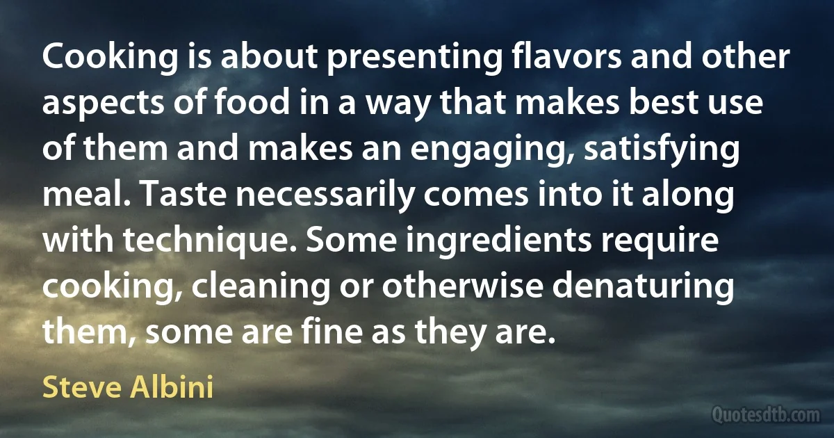 Cooking is about presenting flavors and other aspects of food in a way that makes best use of them and makes an engaging, satisfying meal. Taste necessarily comes into it along with technique. Some ingredients require cooking, cleaning or otherwise denaturing them, some are fine as they are. (Steve Albini)