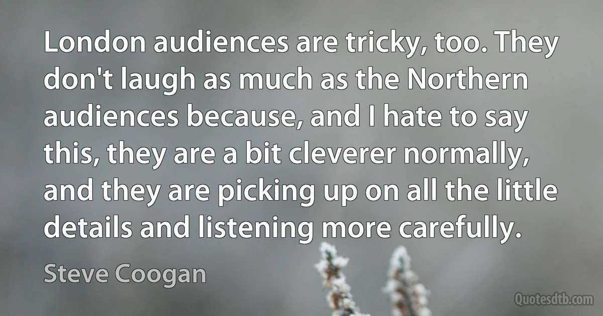 London audiences are tricky, too. They don't laugh as much as the Northern audiences because, and I hate to say this, they are a bit cleverer normally, and they are picking up on all the little details and listening more carefully. (Steve Coogan)