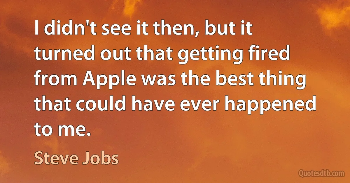 I didn't see it then, but it turned out that getting fired from Apple was the best thing that could have ever happened to me. (Steve Jobs)