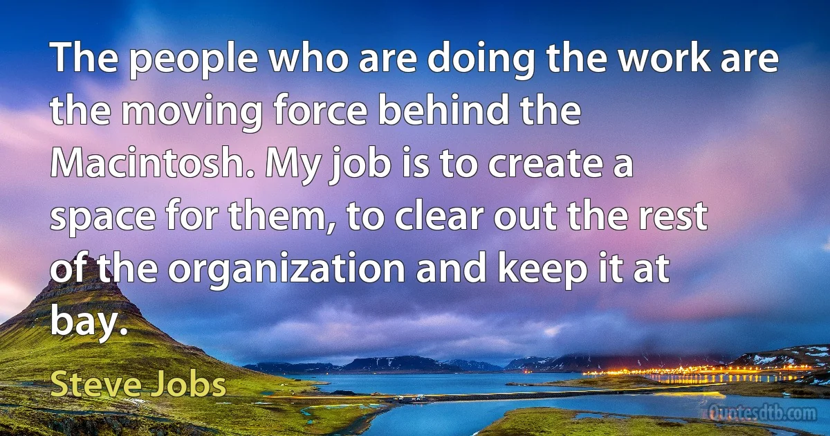 The people who are doing the work are the moving force behind the Macintosh. My job is to create a space for them, to clear out the rest of the organization and keep it at bay. (Steve Jobs)