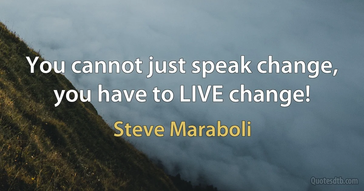 You cannot just speak change, you have to LIVE change! (Steve Maraboli)