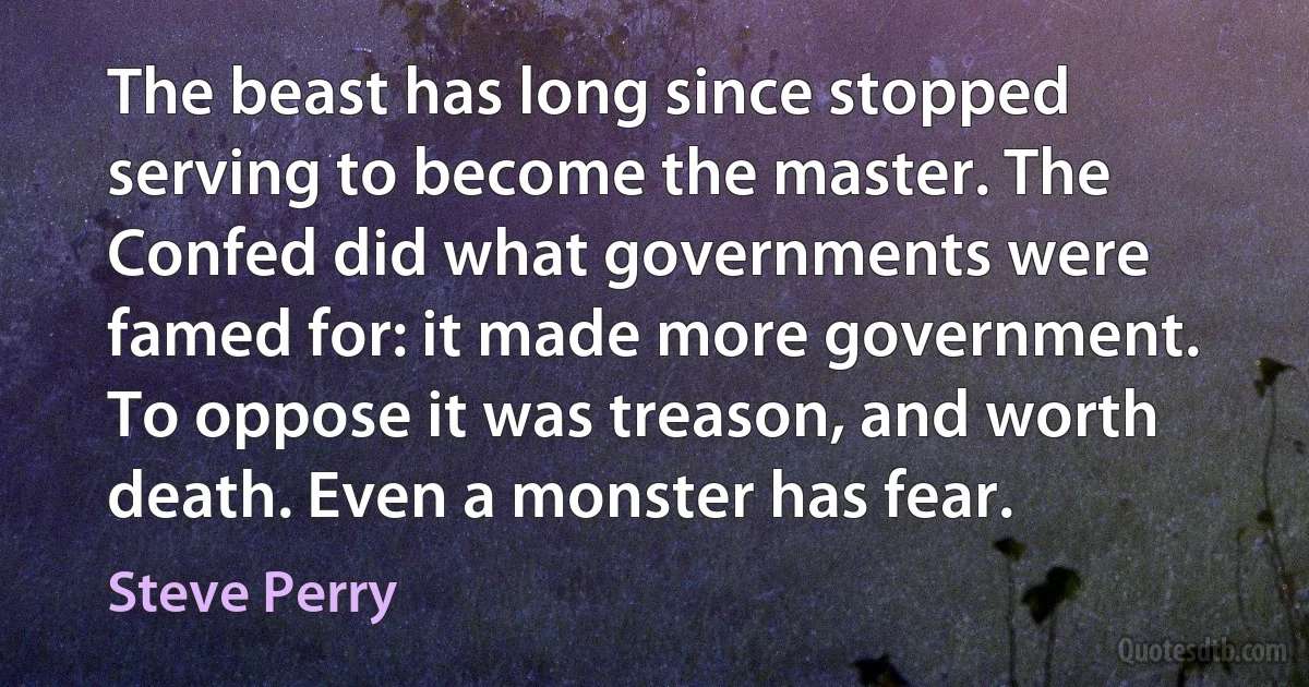 The beast has long since stopped serving to become the master. The Confed did what governments were famed for: it made more government. To oppose it was treason, and worth death. Even a monster has fear. (Steve Perry)