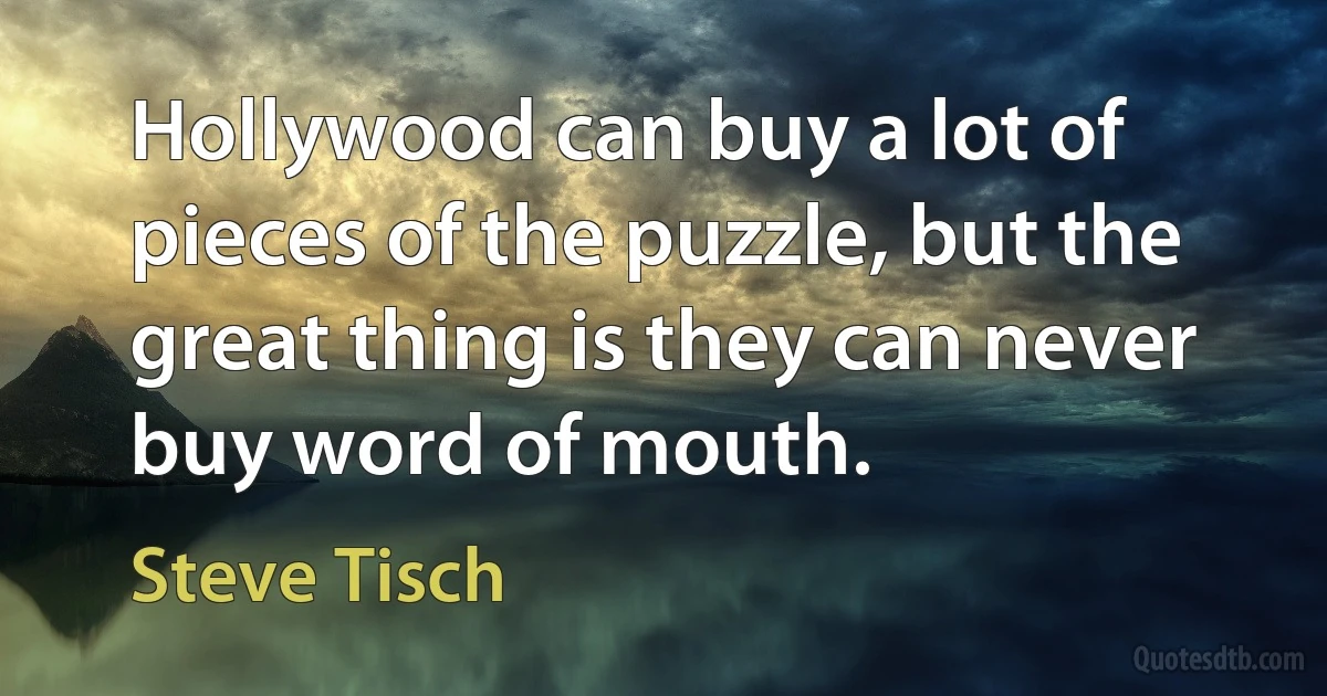 Hollywood can buy a lot of pieces of the puzzle, but the great thing is they can never buy word of mouth. (Steve Tisch)