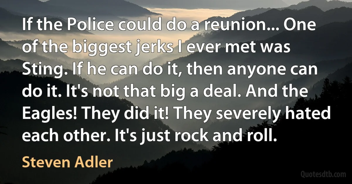 If the Police could do a reunion... One of the biggest jerks I ever met was Sting. If he can do it, then anyone can do it. It's not that big a deal. And the Eagles! They did it! They severely hated each other. It's just rock and roll. (Steven Adler)