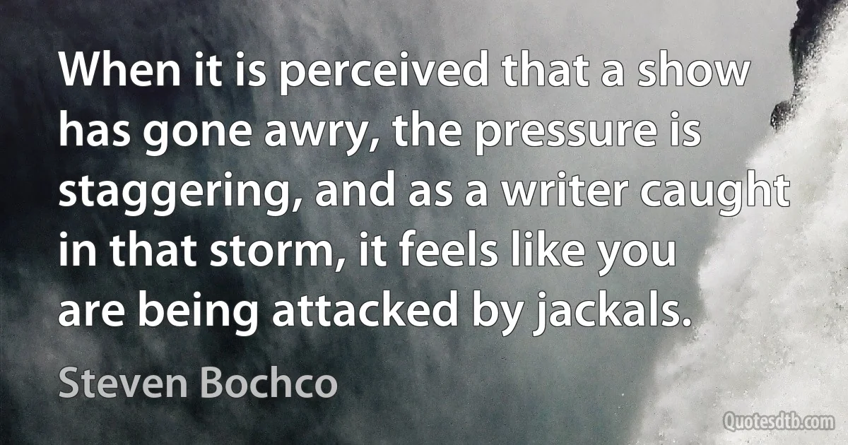 When it is perceived that a show has gone awry, the pressure is staggering, and as a writer caught in that storm, it feels like you are being attacked by jackals. (Steven Bochco)