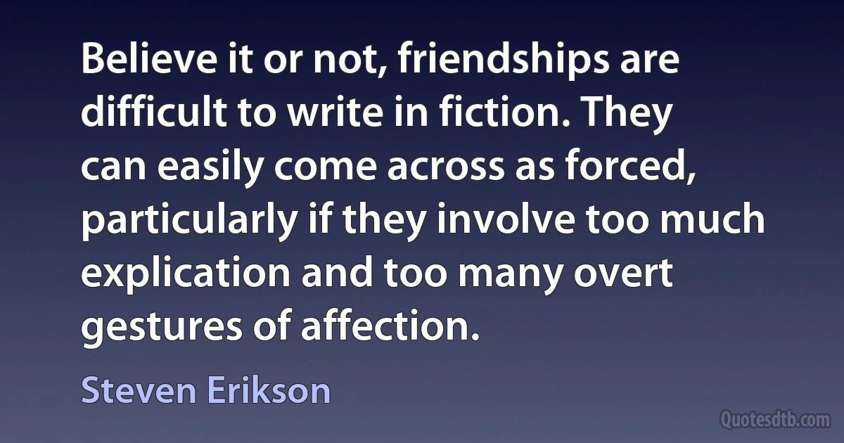 Believe it or not, friendships are difficult to write in fiction. They can easily come across as forced, particularly if they involve too much explication and too many overt gestures of affection. (Steven Erikson)