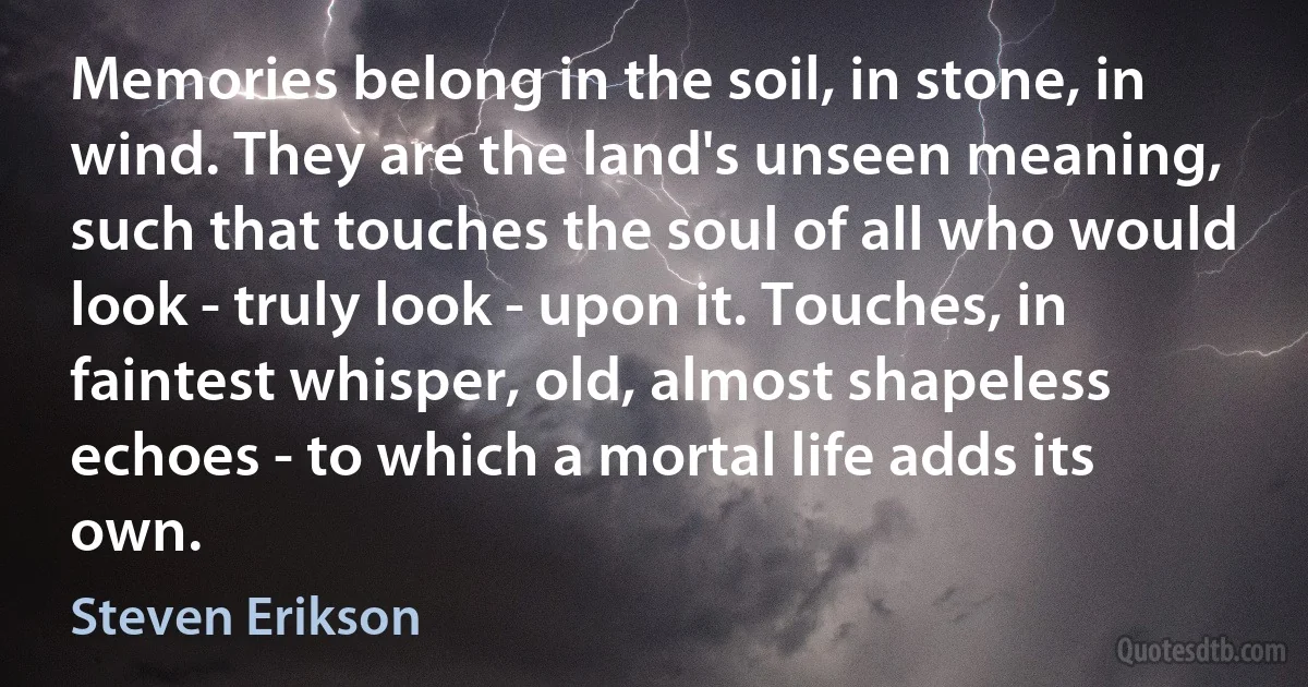 Memories belong in the soil, in stone, in wind. They are the land's unseen meaning, such that touches the soul of all who would look - truly look - upon it. Touches, in faintest whisper, old, almost shapeless echoes - to which a mortal life adds its own. (Steven Erikson)