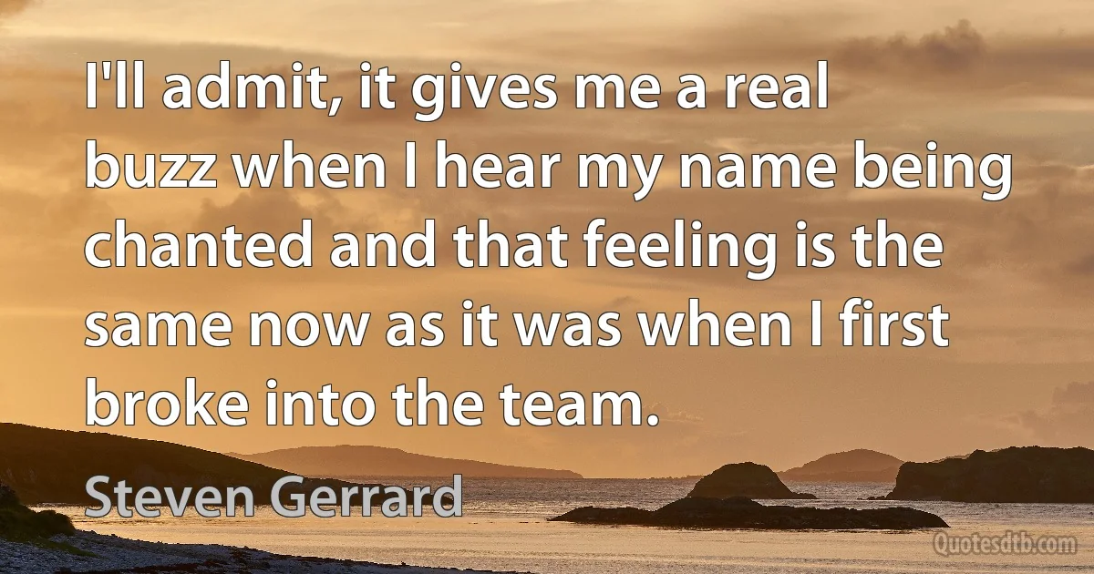 I'll admit, it gives me a real buzz when I hear my name being chanted and that feeling is the same now as it was when I first broke into the team. (Steven Gerrard)