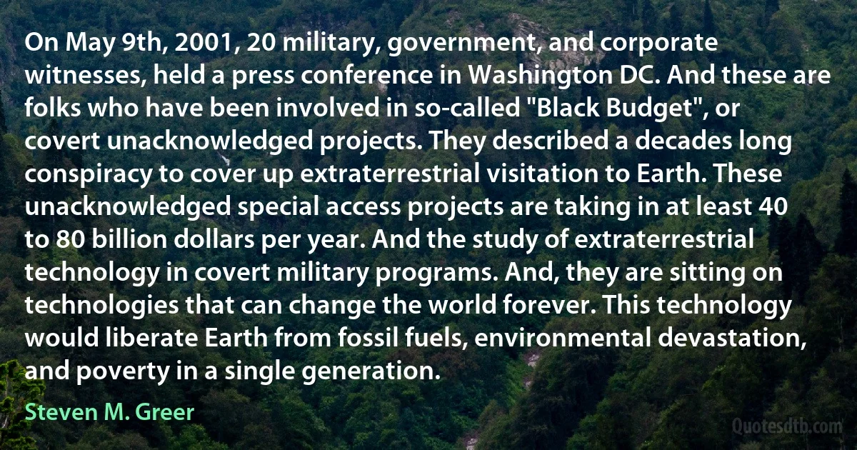 On May 9th, 2001, 20 military, government, and corporate witnesses, held a press conference in Washington DC. And these are folks who have been involved in so-called "Black Budget", or covert unacknowledged projects. They described a decades long conspiracy to cover up extraterrestrial visitation to Earth. These unacknowledged special access projects are taking in at least 40 to 80 billion dollars per year. And the study of extraterrestrial technology in covert military programs. And, they are sitting on technologies that can change the world forever. This technology would liberate Earth from fossil fuels, environmental devastation, and poverty in a single generation. (Steven M. Greer)