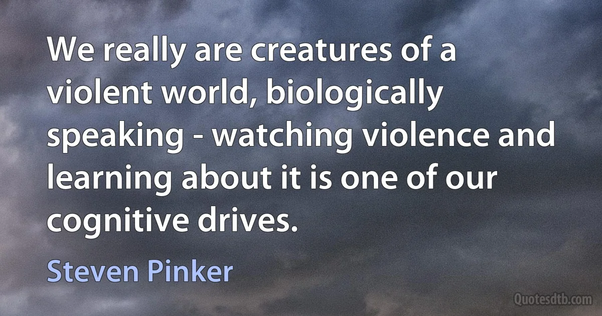 We really are creatures of a violent world, biologically speaking - watching violence and learning about it is one of our cognitive drives. (Steven Pinker)