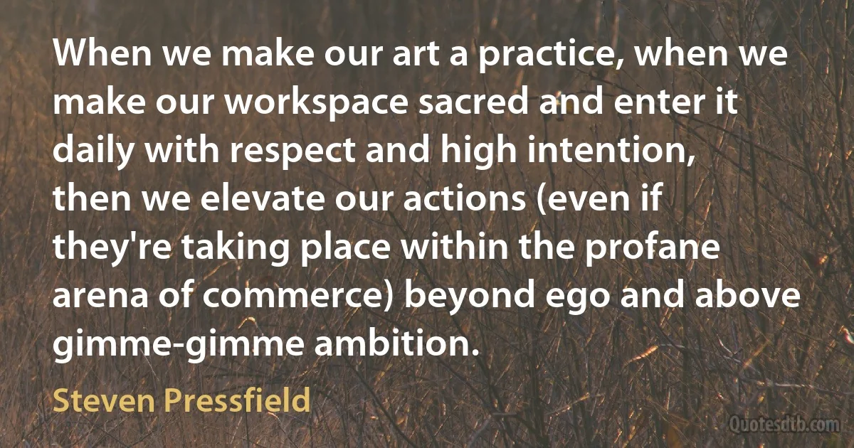 When we make our art a practice, when we make our workspace sacred and enter it daily with respect and high intention, then we elevate our actions (even if they're taking place within the profane arena of commerce) beyond ego and above gimme-gimme ambition. (Steven Pressfield)