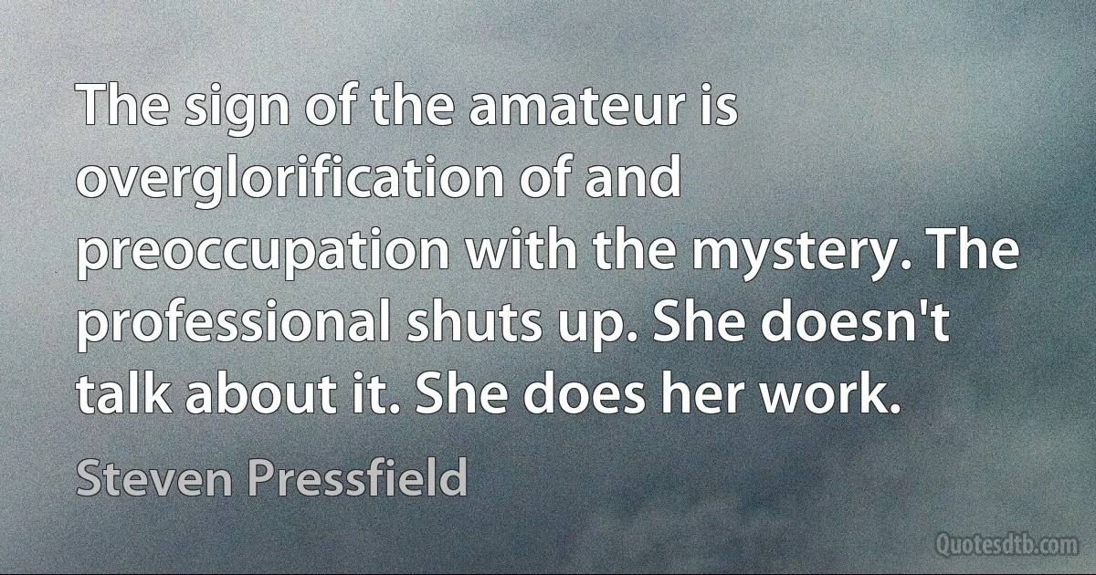 The sign of the amateur is overglorification of and preoccupation with the mystery. The professional shuts up. She doesn't talk about it. She does her work. (Steven Pressfield)