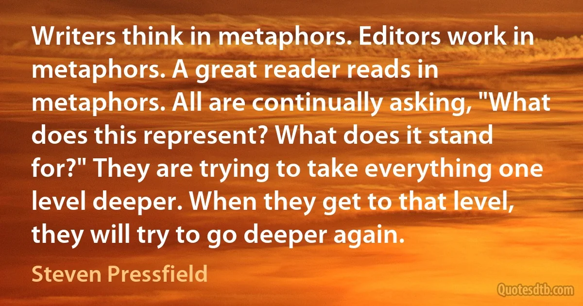 Writers think in metaphors. Editors work in metaphors. A great reader reads in metaphors. All are continually asking, "What does this represent? What does it stand for?" They are trying to take everything one level deeper. When they get to that level, they will try to go deeper again. (Steven Pressfield)