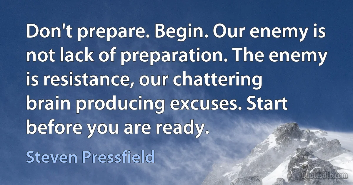 Don't prepare. Begin. Our enemy is not lack of preparation. The enemy is resistance, our chattering brain producing excuses. Start before you are ready. (Steven Pressfield)