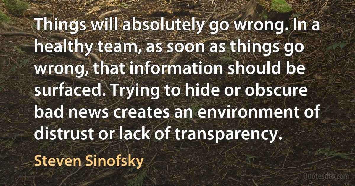 Things will absolutely go wrong. In a healthy team, as soon as things go wrong, that information should be surfaced. Trying to hide or obscure bad news creates an environment of distrust or lack of transparency. (Steven Sinofsky)