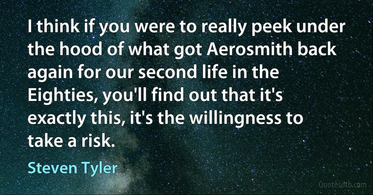 I think if you were to really peek under the hood of what got Aerosmith back again for our second life in the Eighties, you'll find out that it's exactly this, it's the willingness to take a risk. (Steven Tyler)