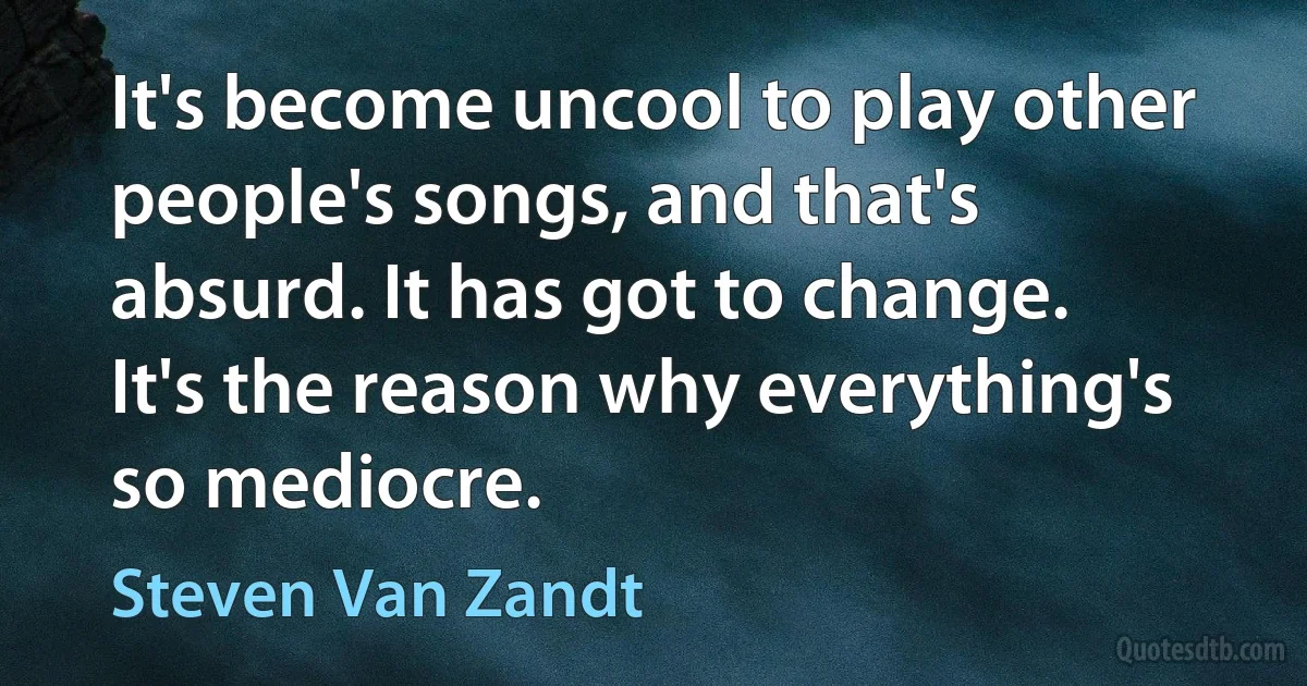 It's become uncool to play other people's songs, and that's absurd. It has got to change. It's the reason why everything's so mediocre. (Steven Van Zandt)