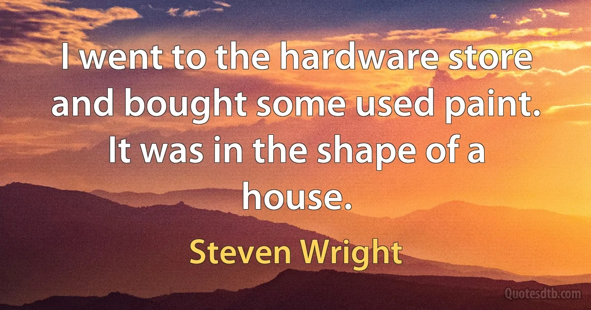 I went to the hardware store and bought some used paint. It was in the shape of a house. (Steven Wright)