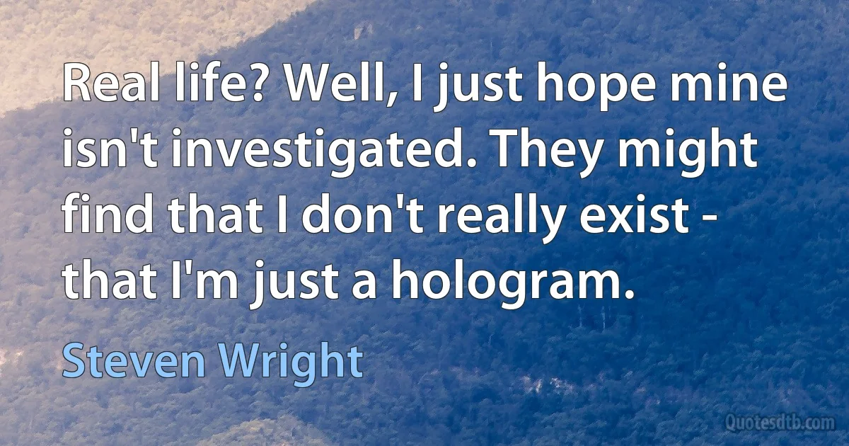 Real life? Well, I just hope mine isn't investigated. They might find that I don't really exist - that I'm just a hologram. (Steven Wright)