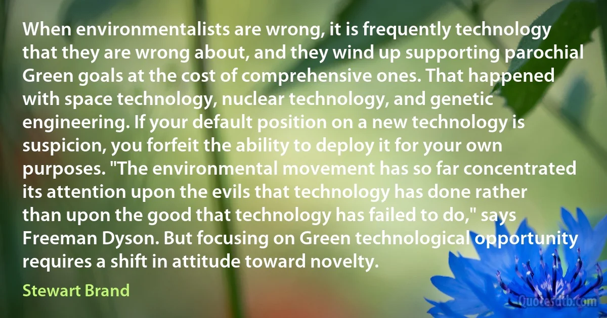 When environmentalists are wrong, it is frequently technology that they are wrong about, and they wind up supporting parochial Green goals at the cost of comprehensive ones. That happened with space technology, nuclear technology, and genetic engineering. If your default position on a new technology is suspicion, you forfeit the ability to deploy it for your own purposes. "The environmental movement has so far concentrated its attention upon the evils that technology has done rather than upon the good that technology has failed to do," says Freeman Dyson. But focusing on Green technological opportunity requires a shift in attitude toward novelty. (Stewart Brand)