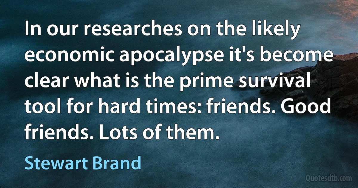 In our researches on the likely economic apocalypse it's become clear what is the prime survival tool for hard times: friends. Good friends. Lots of them. (Stewart Brand)