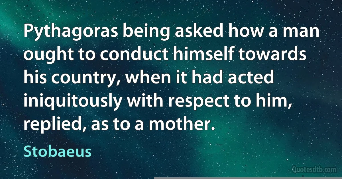 Pythagoras being asked how a man ought to conduct himself towards his country, when it had acted iniquitously with respect to him, replied, as to a mother. (Stobaeus)