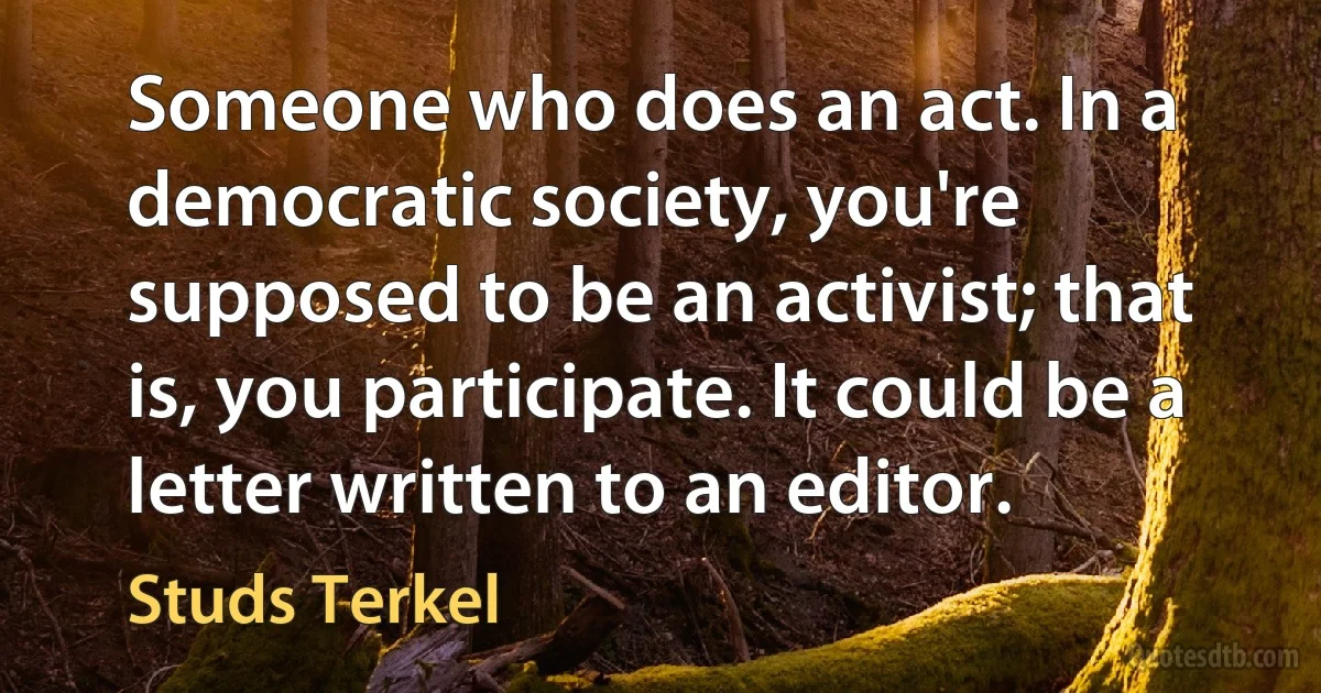 Someone who does an act. In a democratic society, you're supposed to be an activist; that is, you participate. It could be a letter written to an editor. (Studs Terkel)