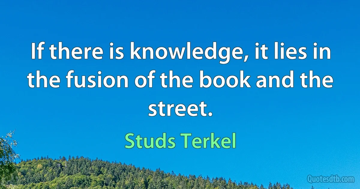 If there is knowledge, it lies in the fusion of the book and the street. (Studs Terkel)