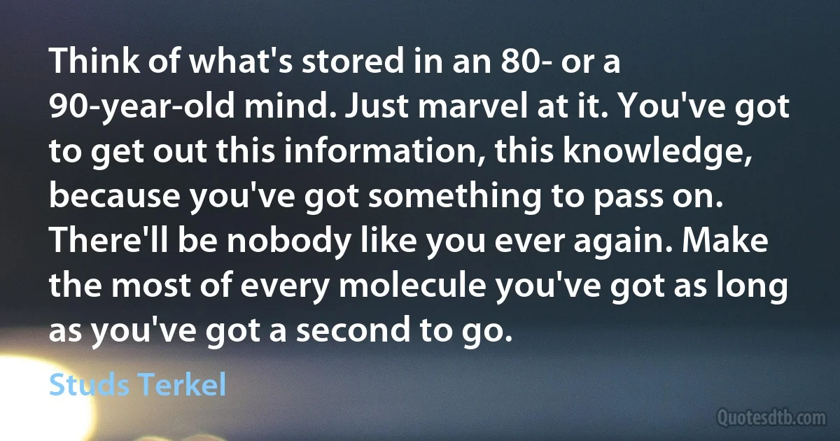 Think of what's stored in an 80- or a 90-year-old mind. Just marvel at it. You've got to get out this information, this knowledge, because you've got something to pass on. There'll be nobody like you ever again. Make the most of every molecule you've got as long as you've got a second to go. (Studs Terkel)