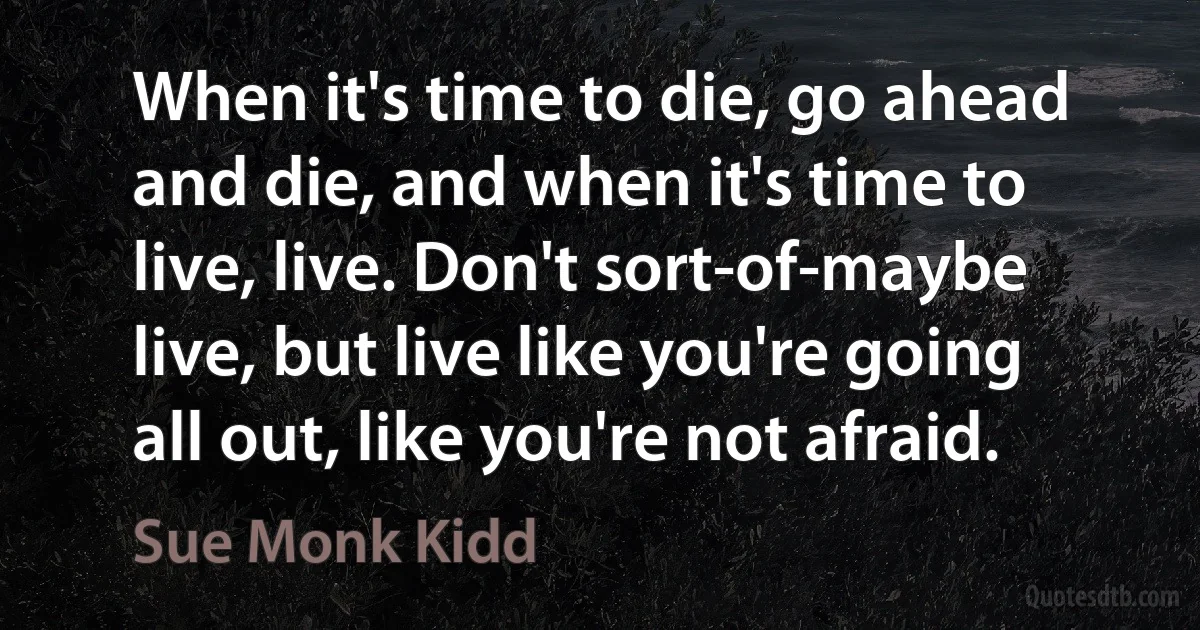 When it's time to die, go ahead and die, and when it's time to live, live. Don't sort-of-maybe live, but live like you're going all out, like you're not afraid. (Sue Monk Kidd)