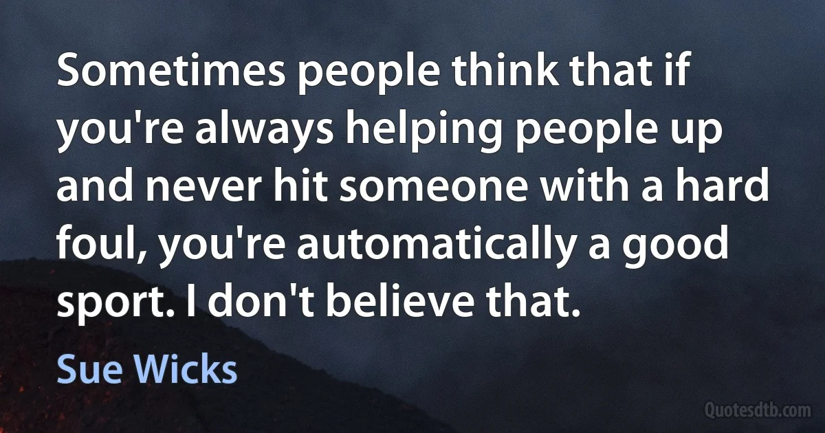 Sometimes people think that if you're always helping people up and never hit someone with a hard foul, you're automatically a good sport. I don't believe that. (Sue Wicks)