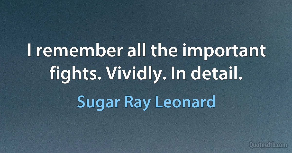 I remember all the important fights. Vividly. In detail. (Sugar Ray Leonard)