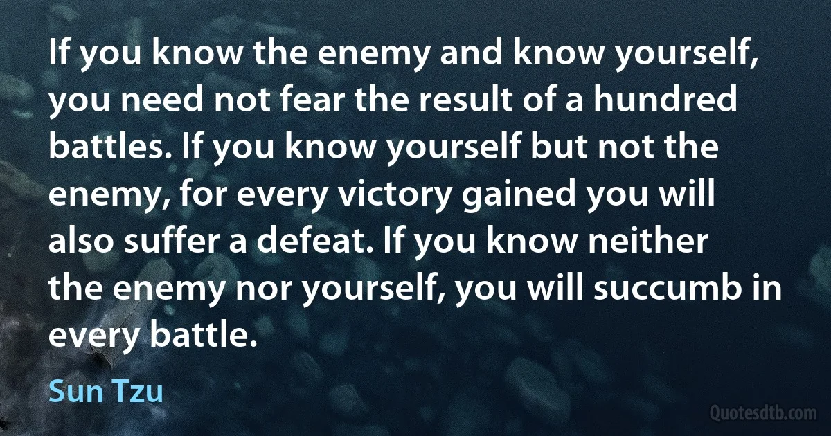 If you know the enemy and know yourself, you need not fear the result of a hundred battles. If you know yourself but not the enemy, for every victory gained you will also suffer a defeat. If you know neither the enemy nor yourself, you will succumb in every battle. (Sun Tzu)