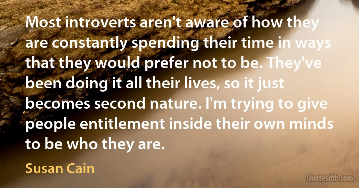 Most introverts aren't aware of how they are constantly spending their time in ways that they would prefer not to be. They've been doing it all their lives, so it just becomes second nature. I'm trying to give people entitlement inside their own minds to be who they are. (Susan Cain)