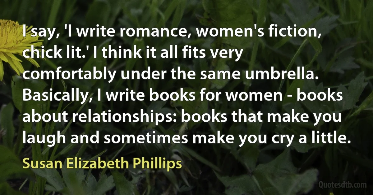 I say, 'I write romance, women's fiction, chick lit.' I think it all fits very comfortably under the same umbrella. Basically, I write books for women - books about relationships: books that make you laugh and sometimes make you cry a little. (Susan Elizabeth Phillips)