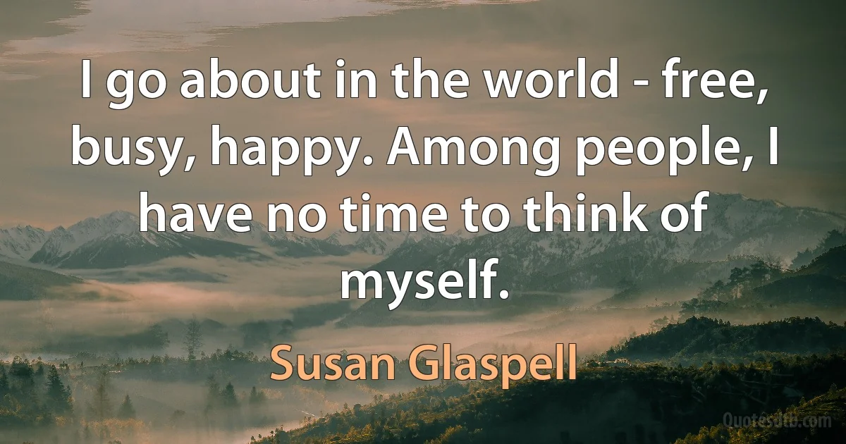 I go about in the world - free, busy, happy. Among people, I have no time to think of myself. (Susan Glaspell)