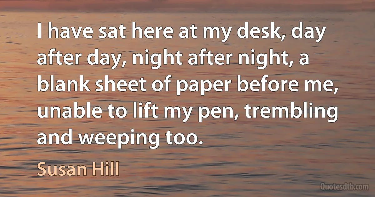 I have sat here at my desk, day after day, night after night, a blank sheet of paper before me, unable to lift my pen, trembling and weeping too. (Susan Hill)