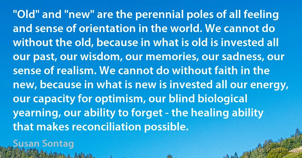 "Old" and "new" are the perennial poles of all feeling and sense of orientation in the world. We cannot do without the old, because in what is old is invested all our past, our wisdom, our memories, our sadness, our sense of realism. We cannot do without faith in the new, because in what is new is invested all our energy, our capacity for optimism, our blind biological yearning, our ability to forget - the healing ability that makes reconciliation possible. (Susan Sontag)