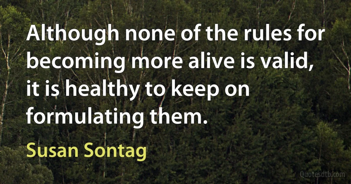 Although none of the rules for becoming more alive is valid, it is healthy to keep on formulating them. (Susan Sontag)