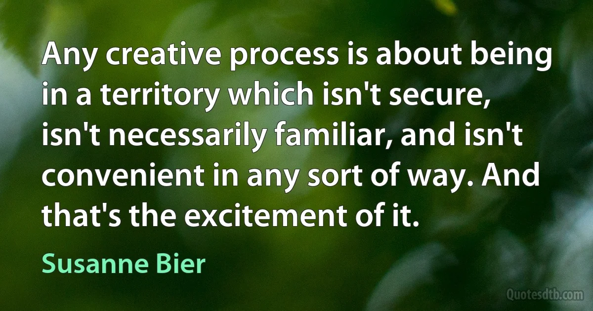 Any creative process is about being in a territory which isn't secure, isn't necessarily familiar, and isn't convenient in any sort of way. And that's the excitement of it. (Susanne Bier)