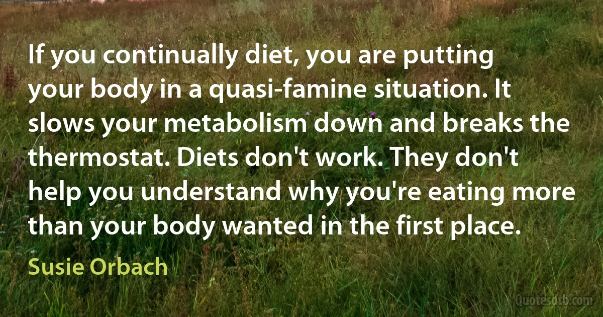 If you continually diet, you are putting your body in a quasi-famine situation. It slows your metabolism down and breaks the thermostat. Diets don't work. They don't help you understand why you're eating more than your body wanted in the first place. (Susie Orbach)