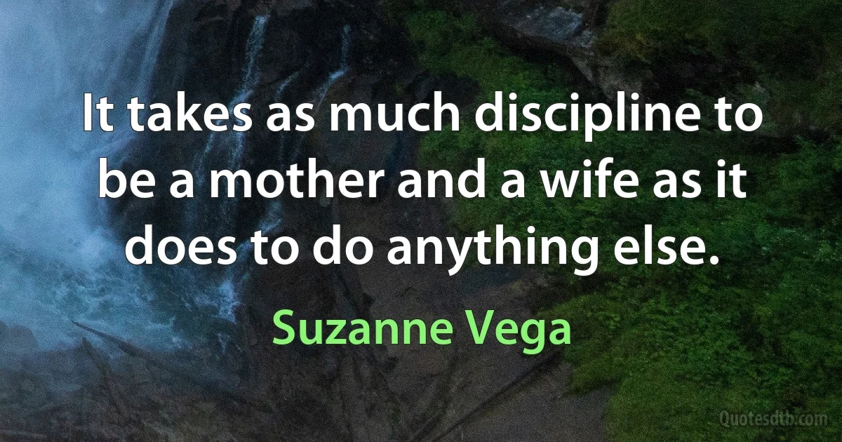 It takes as much discipline to be a mother and a wife as it does to do anything else. (Suzanne Vega)