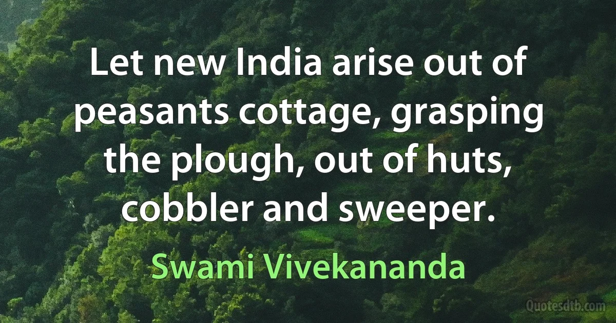 Let new India arise out of peasants cottage, grasping the plough, out of huts, cobbler and sweeper. (Swami Vivekananda)