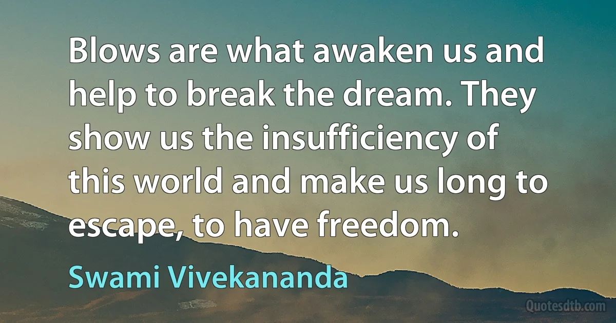 Blows are what awaken us and help to break the dream. They show us the insufficiency of this world and make us long to escape, to have freedom. (Swami Vivekananda)