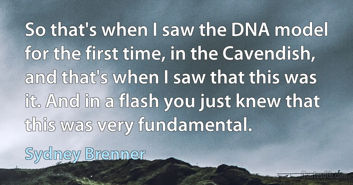 So that's when I saw the DNA model for the first time, in the Cavendish, and that's when I saw that this was it. And in a flash you just knew that this was very fundamental. (Sydney Brenner)