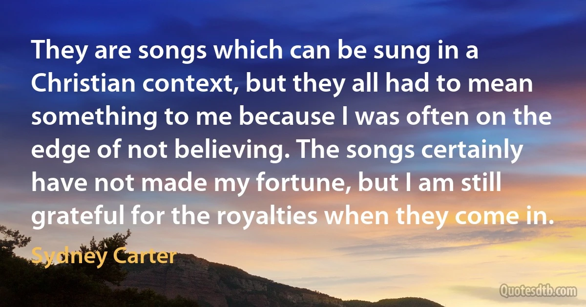 They are songs which can be sung in a Christian context, but they all had to mean something to me because I was often on the edge of not believing. The songs certainly have not made my fortune, but I am still grateful for the royalties when they come in. (Sydney Carter)