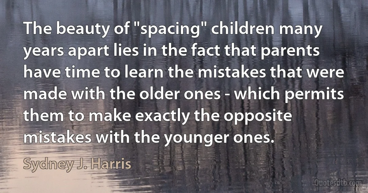 The beauty of "spacing" children many years apart lies in the fact that parents have time to learn the mistakes that were made with the older ones - which permits them to make exactly the opposite mistakes with the younger ones. (Sydney J. Harris)