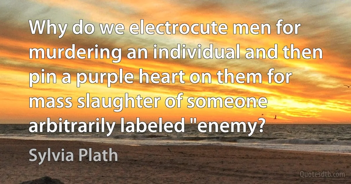 Why do we electrocute men for murdering an individual and then pin a purple heart on them for mass slaughter of someone arbitrarily labeled "enemy? (Sylvia Plath)